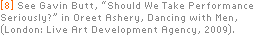 [8] See Gavin Butt, “Should We Take Performance Seriously?” in Oreet Ashery, Dancing with Men, (London: Live Art Development Agency, 2009).
