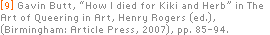 [9] Gavin Butt, “How I died for Kiki and Herb” in The Art of Queering in Art, Henry Rogers (ed.), (Birmingham: Article Press, 2007), pp. 85-94