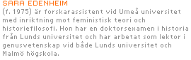 SARA EDENHEIM (f. 1975) är forskarassistent vid Umeå universitet med inriktning mot feministisk teori och historiefilosofi. 